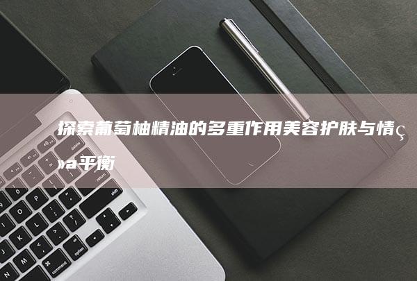 探索葡萄柚精油的多重作用：美容护肤与情绪平衡的奥秘